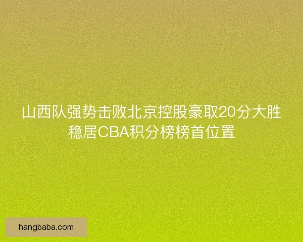 山西队强势击败北京控股豪取20分大胜稳居CBA积分榜榜首位置 山西队强势击败北京控股豪取20分大胜稳居CBA积分榜榜首位置