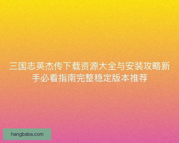 三国志英杰传下载资源大全与安装攻略新手必看指南完整稳定版本推荐
